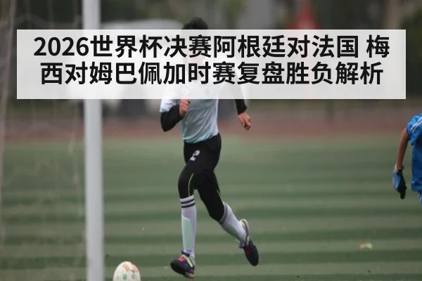2026世界杯决赛阿根廷对法国 梅西对姆巴佩加时赛复盘胜负解析 | kaiyun