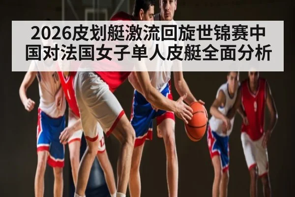 2026皮划艇激流回旋世锦赛中国对法国女子单人皮艇全面分析 | kaiyun